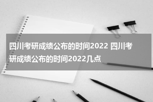 四川考研成绩公布的时间2022 四川考研成绩公布的时间2022几点