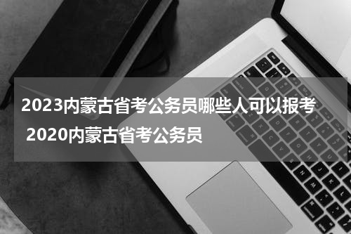 2023内蒙古省考公务员哪些人可以报考 2020内蒙古省考公务员