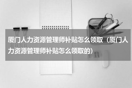 厦门人力资源管理师补贴怎么领取（厦门人力资源管理师补贴怎么领取的）