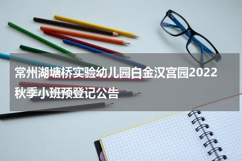 常州湖塘桥实验幼儿园白金汉宫园2022秋季小班预登记公告