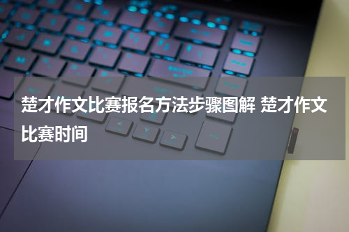 楚才作文比赛报名方法步骤图解 楚才作文比赛时间