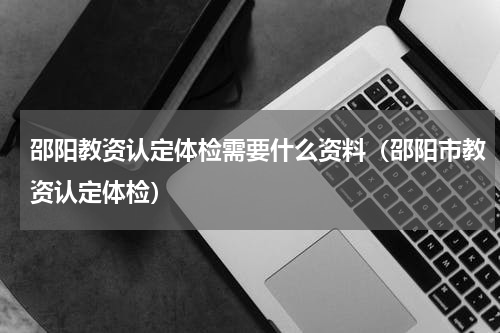 邵阳教资认定体检需要什么资料（邵阳市教资认定体检）