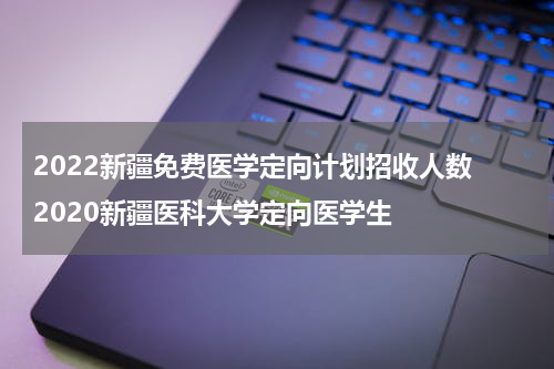 2022新疆免费医学定向计划招收人数 2020新疆医科大学定向医学生