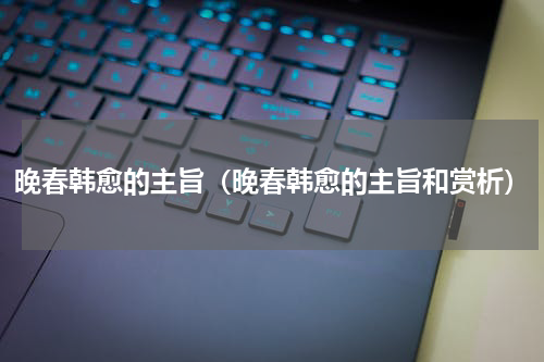 晚春韩愈的主旨（晚春韩愈的主旨和赏析）