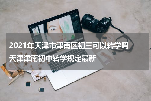 2021年天津市津南区初三可以转学吗 天津津南初中转学规定最新