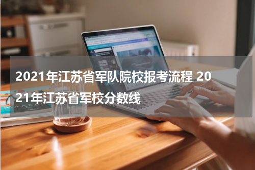 2021年江苏省军队院校报考流程 2021年江苏省军校分数线