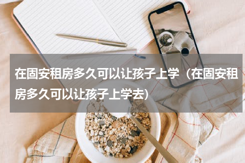 在固安租房多久可以让孩子上学（在固安租房多久可以让孩子上学去）