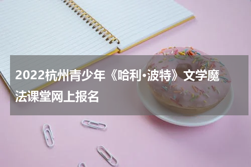 2022杭州青少年《哈利·波特》文学魔法课堂网上报名