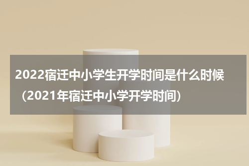 2022宿迁中小学生开学时间是什么时候（2021年宿迁中小学开学时间）