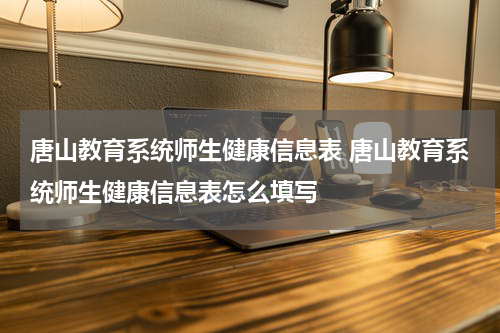 唐山教育系统师生健康信息表 唐山教育系统师生健康信息表怎么填写