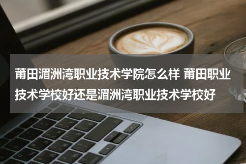 莆田湄洲湾职业技术学院怎么样 莆田职业技术学校好还是湄洲湾职业技术学校好