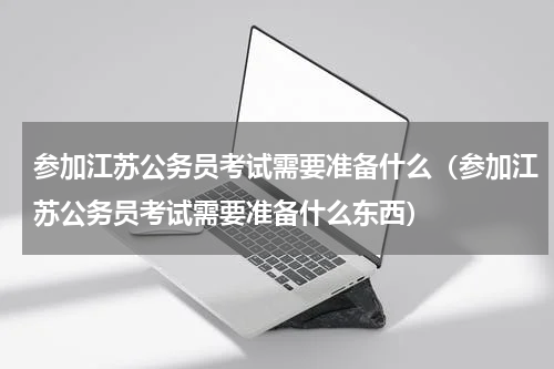 参加江苏公务员考试需要准备什么（参加江苏公务员考试需要准备什么东西）