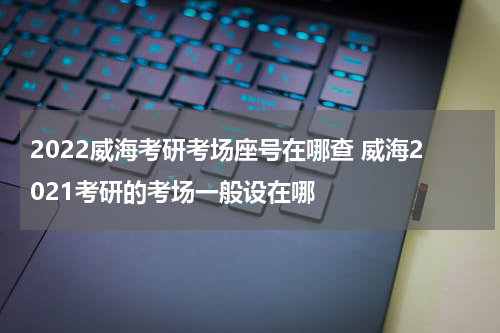 2022威海考研考场座号在哪查 威海2021考研的考场一般设在哪