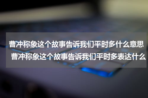曹冲称象这个故事告诉我们平时多什么意思 曹冲称象这个故事告诉我们平时多表达什么