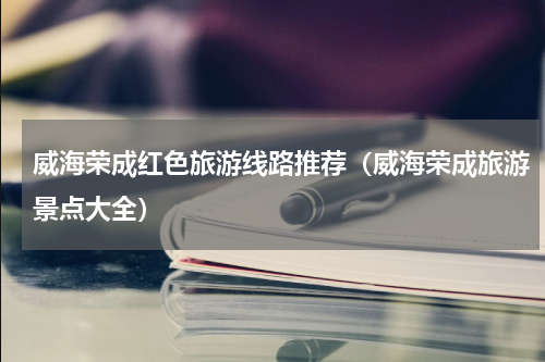 威海荣成红色旅游线路推荐（威海荣成旅游景点大全）
