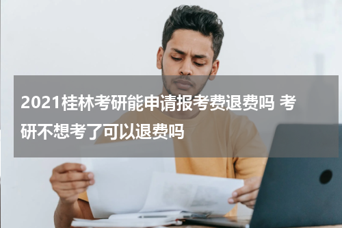 2021桂林考研能申请报考费退费吗 考研不想考了可以退费吗