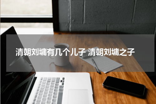 清朝刘墉有几个儿子 清朝刘墉之子