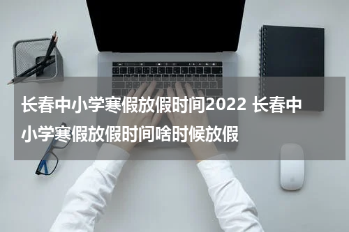 长春中小学寒假放假时间2022 长春中小学寒假放假时间啥时候放假