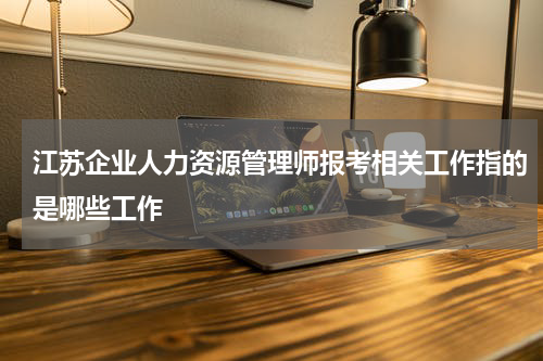 江苏企业人力资源管理师报考相关工作指的是哪些工作