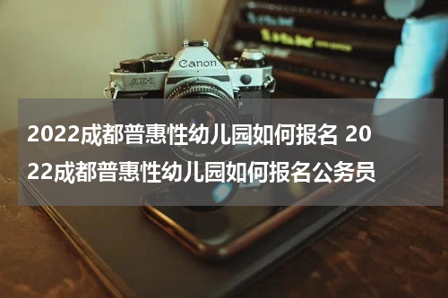 2022成都普惠性幼儿园如何报名 2022成都普惠性幼儿园如何报名公务员