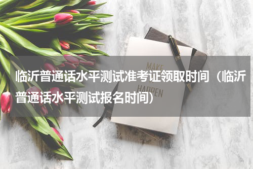 临沂普通话水平测试准考证领取时间（临沂普通话水平测试报名时间）