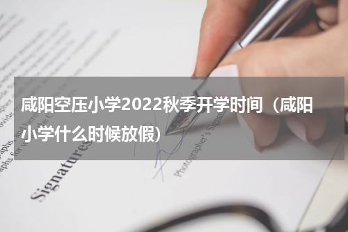 咸阳空压小学2022秋季开学时间（咸阳小学什么时候放假）