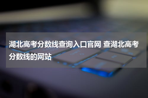 湖北高考分数线查询入口官网 查湖北高考分数线的网站