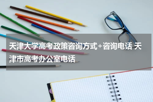 天津大学高考政策咨询方式+咨询电话 天津市高考办公室电话