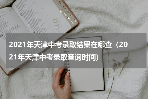 2021年天津中考录取结果在哪查（2021年天津中考录取查询时间）