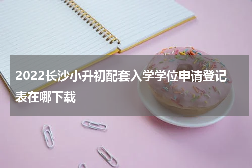 2022长沙小升初配套入学学位申请登记表在哪下载