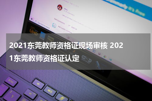 2021东莞教师资格证现场审核 2021东莞教师资格证认定