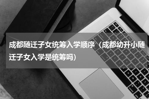 成都随迁子女统筹入学顺序（成都幼升小随迁子女入学是统筹吗）