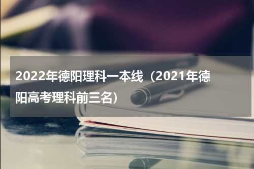 2022年德阳理科一本线（2021年德阳高考理科前三名）