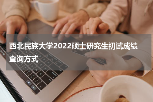 西北民族大学2022硕士研究生初试成绩查询方式