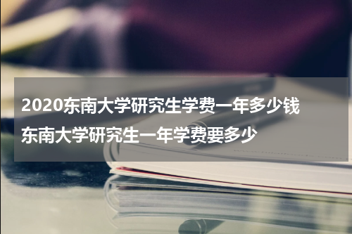 2020东南大学研究生学费一年多少钱 东南大学研究生一年学费要多少