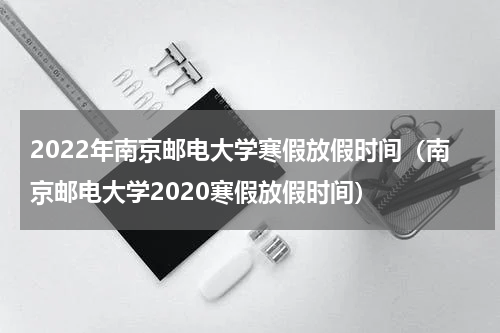 2022年南京邮电大学寒假放假时间（南京邮电大学2020寒假放假时间）