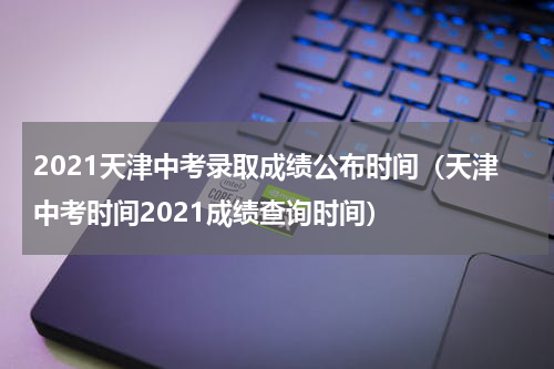 2021天津中考录取成绩公布时间（天津中考时间2021成绩查询时间）