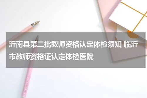 沂南县第二批教师资格认定体检须知 临沂市教师资格证认定体检医院