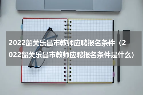 2022韶关乐昌市教师应聘报名条件（2022韶关乐昌市教师应聘报名条件是什么）