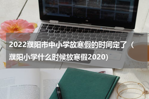2022濮阳市中小学放寒假的时间定了（濮阳小学什么时候放寒假2020）
