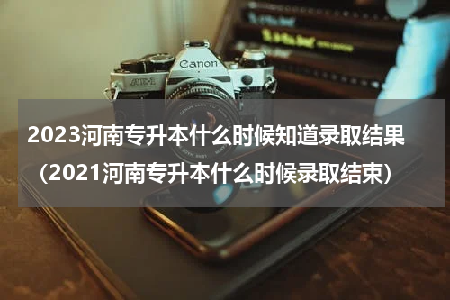 2023河南专升本什么时候知道录取结果（2021河南专升本什么时候录取结束）