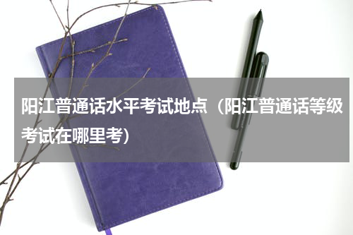 阳江普通话水平考试地点（阳江普通话等级考试在哪里考）
