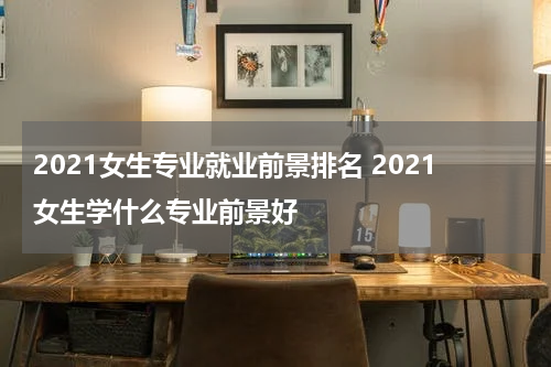 2021女生专业就业前景排名 2021女生学什么专业前景好
