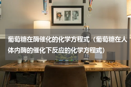 葡萄糖在酶催化的化学方程式（葡萄糖在人体内酶的催化下反应的化学方程式）
