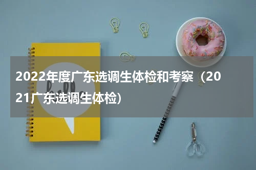 2022年度广东选调生体检和考察（2021广东选调生体检）