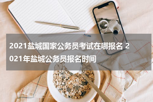 2021盐城国家公务员考试在哪报名 2021年盐城公务员报名时间