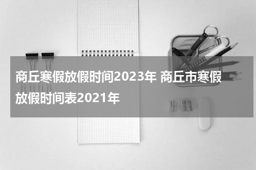 商丘寒假放假时间2023年 商丘市寒假放假时间表2021年