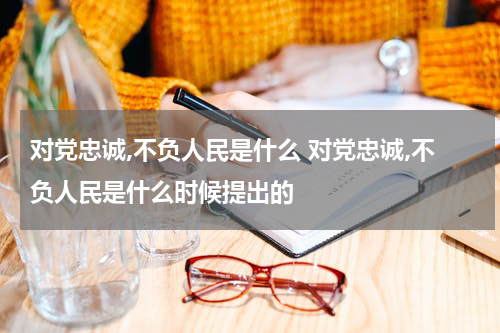 对党忠诚,不负人民是什么 对党忠诚,不负人民是什么时候提出的