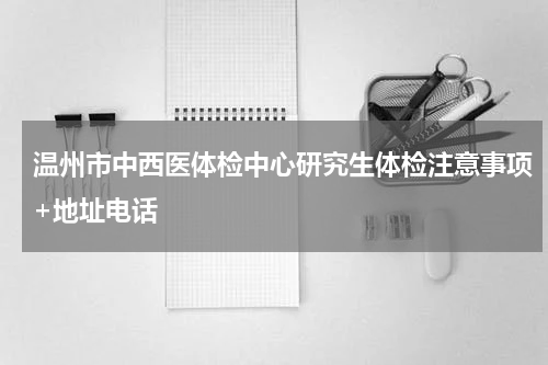 温州市中西医体检中心研究生体检注意事项+地址电话