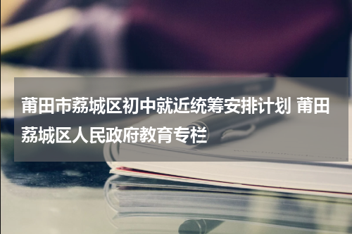 莆田市荔城区初中就近统筹安排计划 莆田荔城区人民政府教育专栏